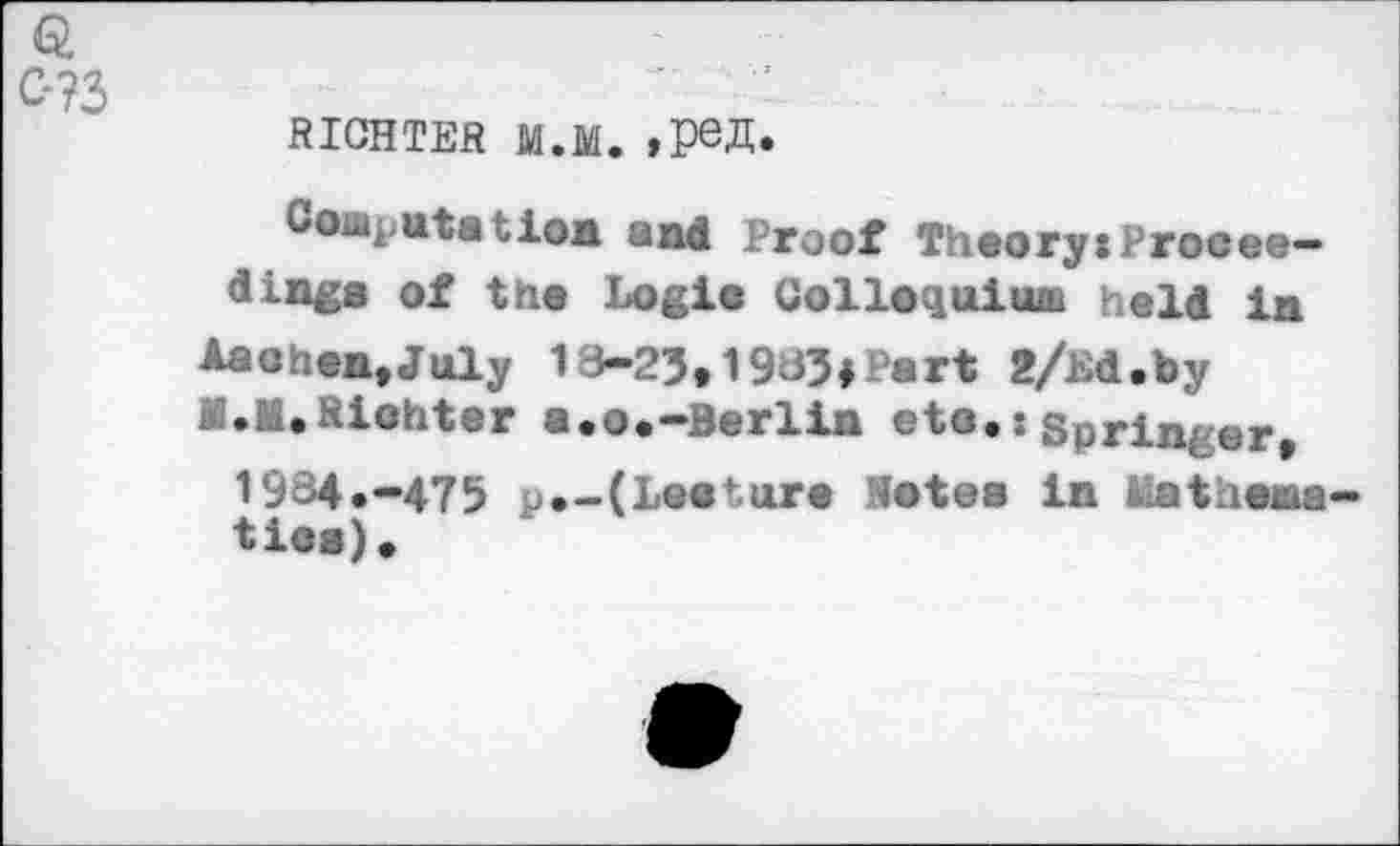 ﻿RICHTER M.M.
Coaputatioa and Proof TheorysProcee-dinga of the Logio Colloquium held in Aaohea,July 18-25,1985#Part 2/hd.by M.M.Riohter a.o.-Berlin eto.:Springer, 1984.-475 p.-(Leoture Notes in Mathema tioa).